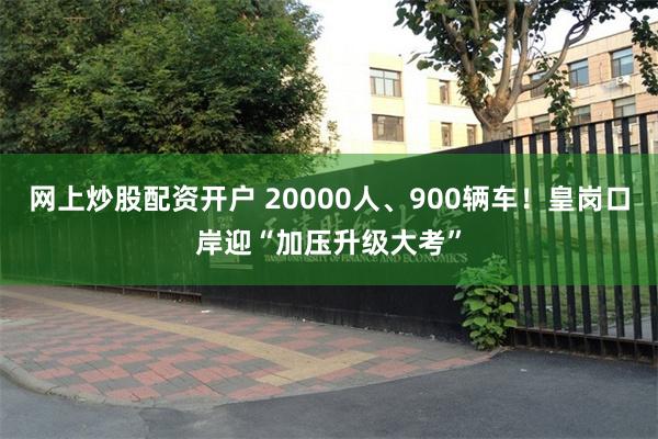 网上炒股配资开户 20000人、900辆车！皇岗口岸迎“加压升级大考”