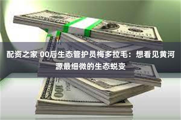 配资之家 00后生态管护员梅多拉毛：想看见黄河源最细微的生态蜕变