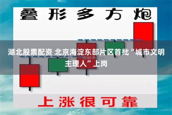 湖北股票配资 北京海淀东部片区首批“城市文明主理人”上岗