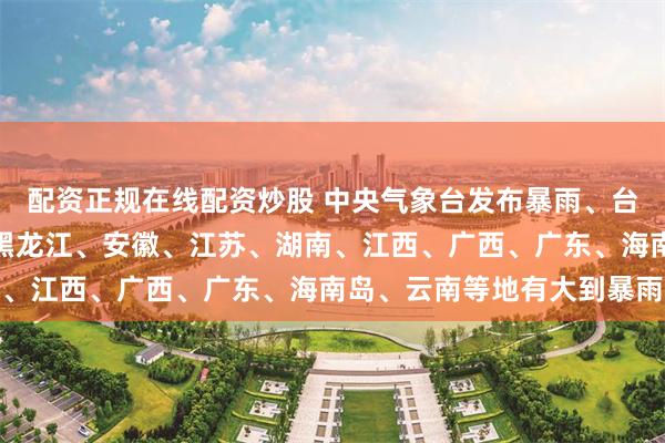 配资正规在线配资炒股 中央气象台发布暴雨、台风预警：今晚到明晚，黑龙江、安徽、江苏、湖南、江西、广西、广东、海南岛、云南等地有大到暴雨