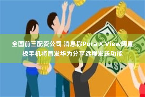 全国前三配资公司 消息称Pura X View阔直板手机将首发华为分享远程发送功能