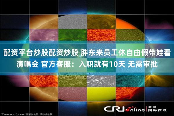 配资平台炒股配资炒股 胖东来员工休自由假带娃看演唱会 官方客服：入职就有10天 无需审批