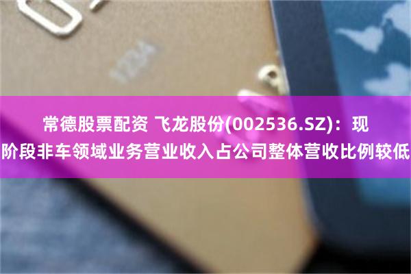常德股票配资 飞龙股份(002536.SZ)：现阶段非车领域业务营业收入占公司整体营收比例较低