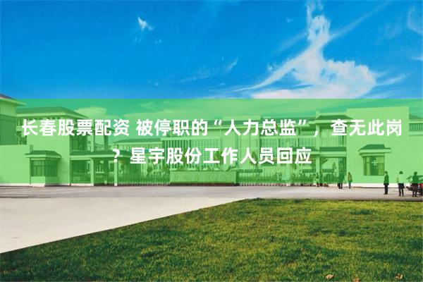 长春股票配资 被停职的“人力总监”，查无此岗？星宇股份工作人员回应