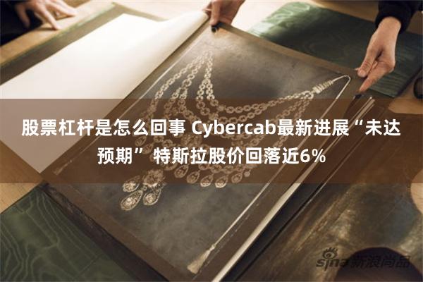 股票杠杆是怎么回事 Cybercab最新进展“未达预期” 特斯拉股价回落近6%