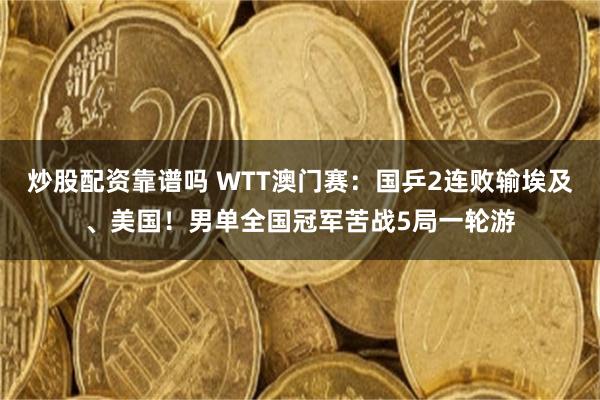 炒股配资靠谱吗 WTT澳门赛：国乒2连败输埃及、美国！男单全国冠军苦战5局一轮游