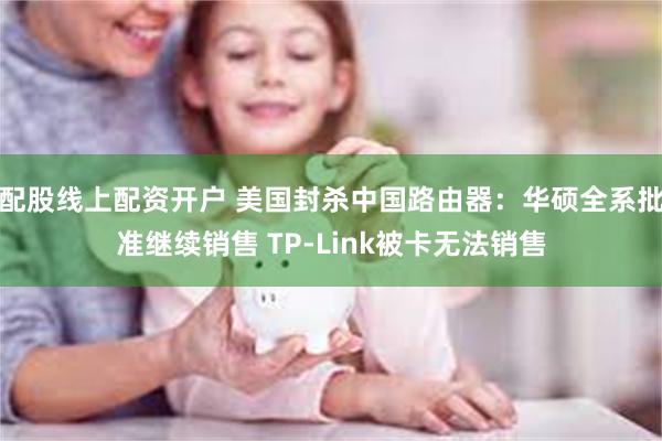 配股线上配资开户 美国封杀中国路由器：华硕全系批准继续销售 TP-Link被卡无法销售