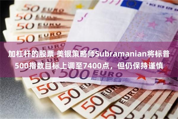 加杠杆的股票 美银策略师Subramanian将标普500指数目标上调至7400点，但仍保持谨慎