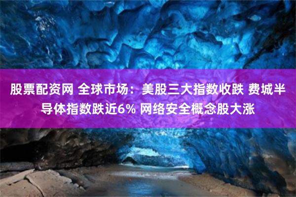 股票配资网 全球市场：美股三大指数收跌 费城半导体指数跌近6% 网络安全概念股大涨
