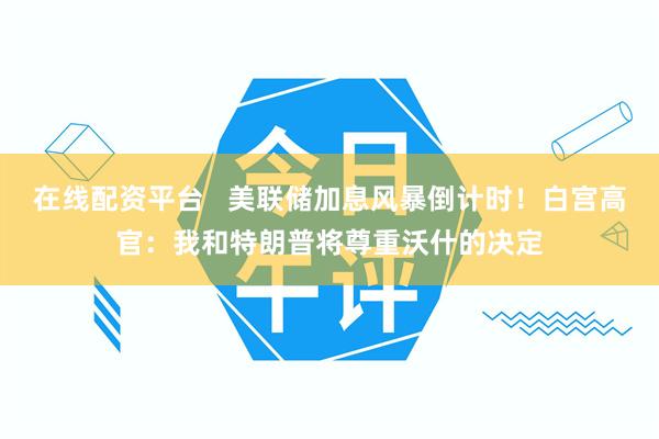 在线配资平台 美联储加息风暴倒计时!白宫高官:我和特朗普将尊重沃什的决定