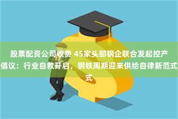 股票配资公司收费 45家头部钢企联合发起控产倡议：行业自救开启，钢铁周期迎来供给自律新范式