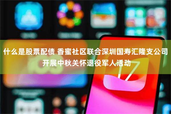什么是股票配债 香蜜社区联合深圳国寿汇隆支公司 开展中秋关怀退役军人活动