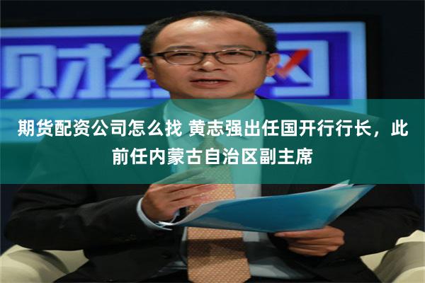 期货配资公司怎么找 黄志强出任国开行行长，此前任内蒙古自治区副主席