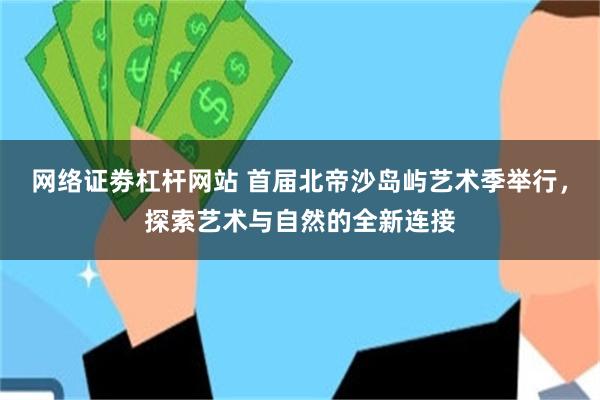 网络证劵杠杆网站 首届北帝沙岛屿艺术季举行，探索艺术与自然的全新连接