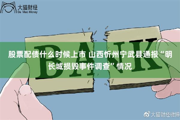 股票配债什么时候上市 山西忻州宁武县通报“明长城损毁事件调查”情况