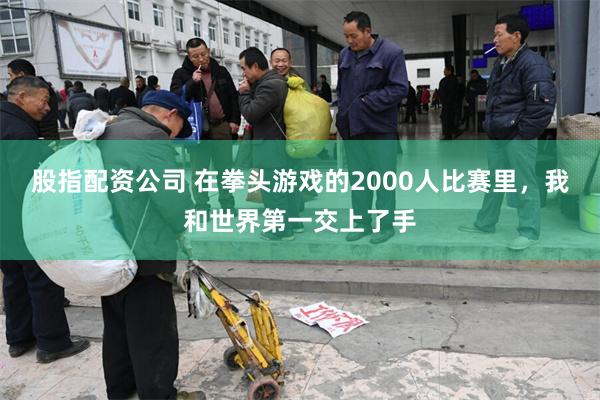 股指配资公司 在拳头游戏的2000人比赛里，我和世界第一交上了手