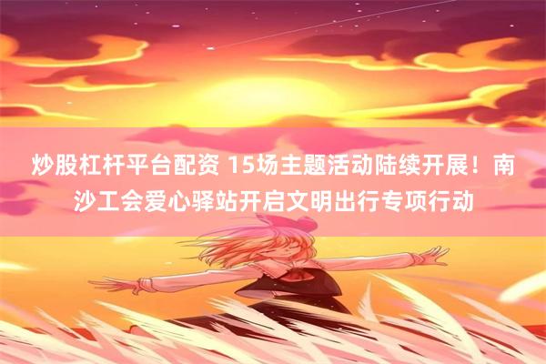 炒股杠杆平台配资 15场主题活动陆续开展！南沙工会爱心驿站开启文明出行专项行动