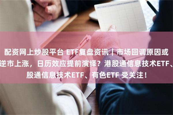 配资网上炒股平台 ETF复盘资讯|市场回调原因或已找到!银行ETF逆市上涨,日历效应提前演绎?港股通信息技术ETF、有色ETF 受关注!