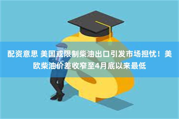 配资意思 美国或限制柴油出口引发市场担忧！美欧柴油价差收窄至4月底以来最低