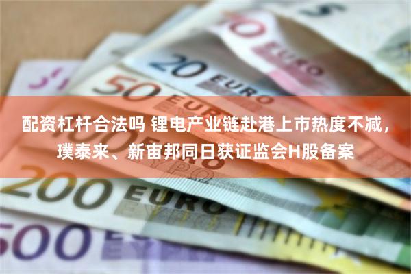 配资杠杆合法吗 锂电产业链赴港上市热度不减,璞泰来、新宙邦同日获证监会H股备案