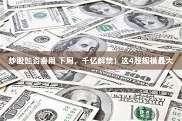 炒股融资费用 下周,千亿解禁!这4股规模最大