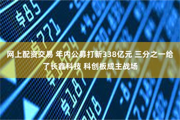 网上配资交易 年内公募打新338亿元 三分之一给了长鑫科技 科创板成主战场